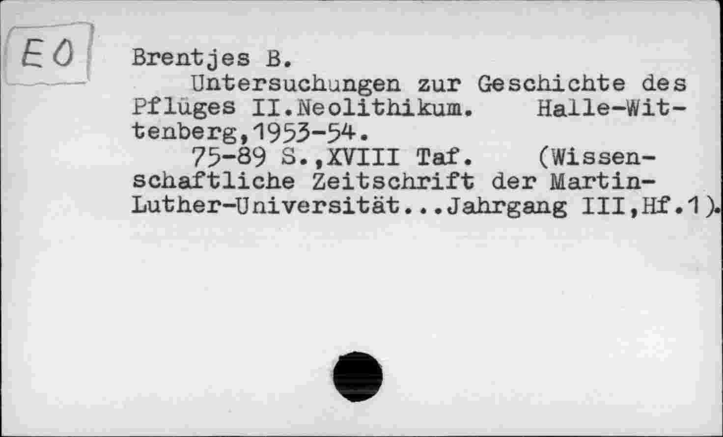 ﻿Brentjes В.
Untersuchungen zur Geschichte des Pfluges II.Neolithikum.	Halle-Wit-
tenberg, 1953-54.
75-89 S.,XVIII Taf.	(Wissen-
schaftliche Zeitschrift der Martin-Luther-Universität. . .Jahrgang III, Hf .1 ).